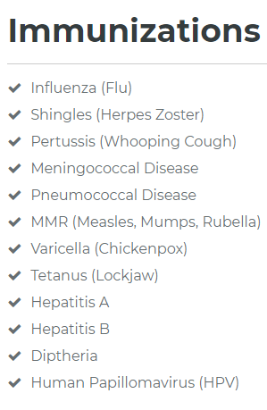 Immunizations offered inlude Influenza, Shingles, Pertussis, Meningococcal Disease, Pneumococcal Disease, MMR, Varicella, Tetanus, Hep A, Hep B, Diptheria & HPV